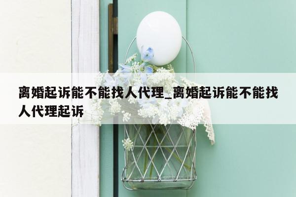 离婚起诉能不能找人代理_离婚起诉能不能找人代理起诉