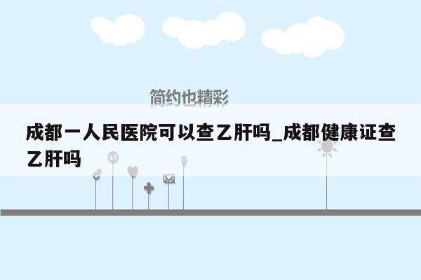 成都一人民医院可以查乙肝吗_成都健康证查乙肝吗