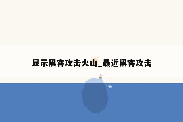 显示黑客攻击火山_最近黑客攻击