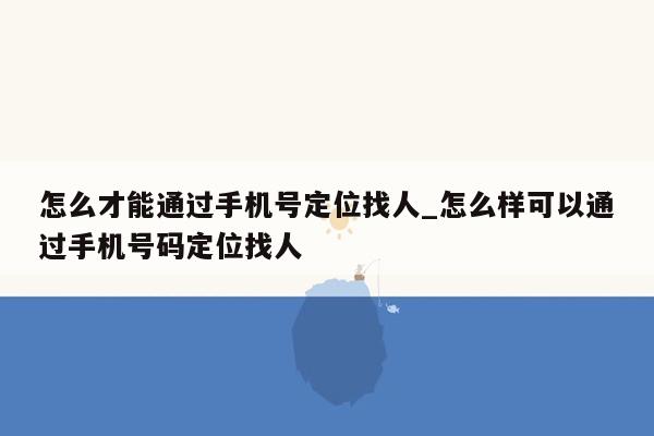 怎么才能通过手机号定位找人_怎么样可以通过手机号码定位找人