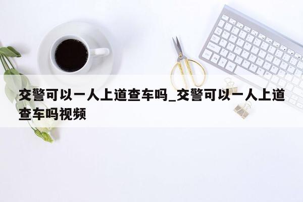 交警可以一人上道查车吗_交警可以一人上道查车吗视频