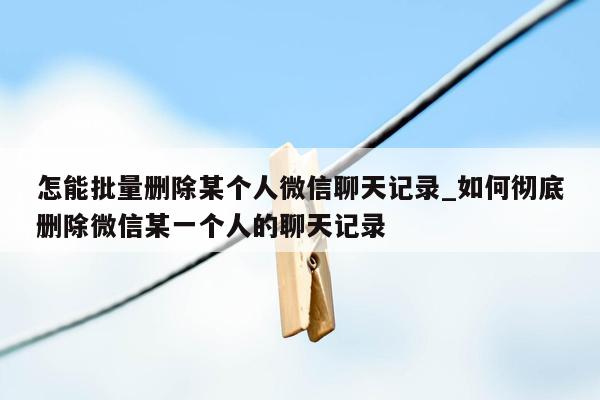 怎能批量删除某个人微信聊天记录_如何彻底删除微信某一个人的聊天记录