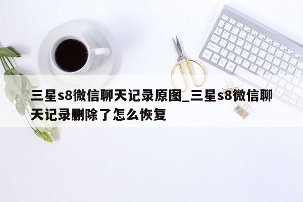 三星s8微信聊天记录原图_三星s8微信聊天记录删除了怎么恢复