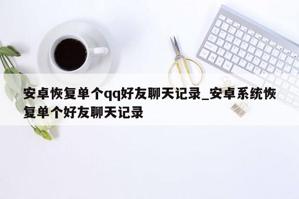 安卓恢复单个qq好友聊天记录_安卓系统恢复单个好友聊天记录