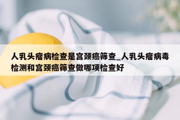 人乳头瘤病检查是宫颈癌筛查_人乳头瘤病毒检测和宫颈癌筛查做哪项检查好