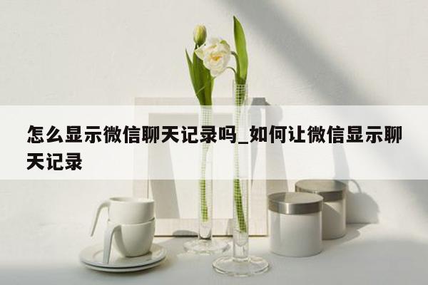 怎么显示微信聊天记录吗_如何让微信显示聊天记录