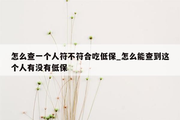 怎么查一个人符不符合吃低保_怎么能查到这个人有没有低保