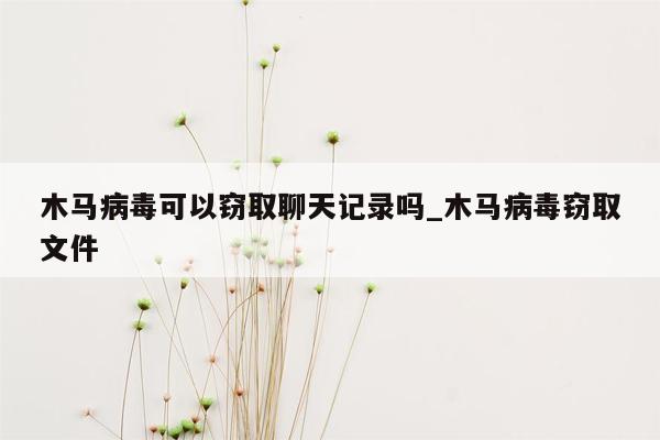 木马病毒可以窃取聊天记录吗_木马病毒窃取文件