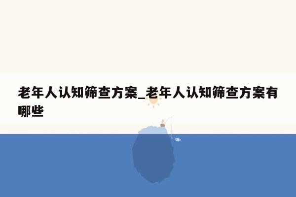 老年人认知筛查方案_老年人认知筛查方案有哪些