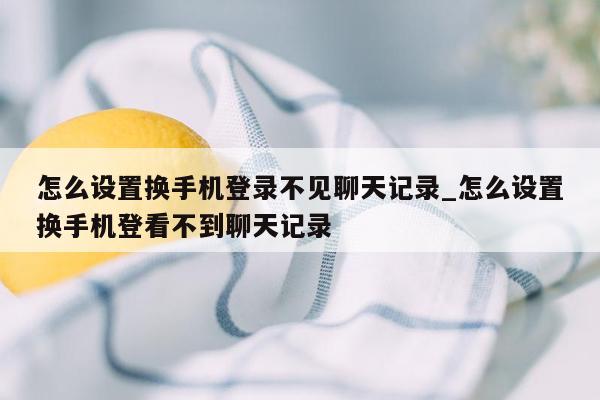 怎么设置换手机登录不见聊天记录_怎么设置换手机登看不到聊天记录