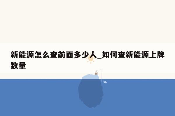 新能源怎么查前面多少人_如何查新能源上牌数量