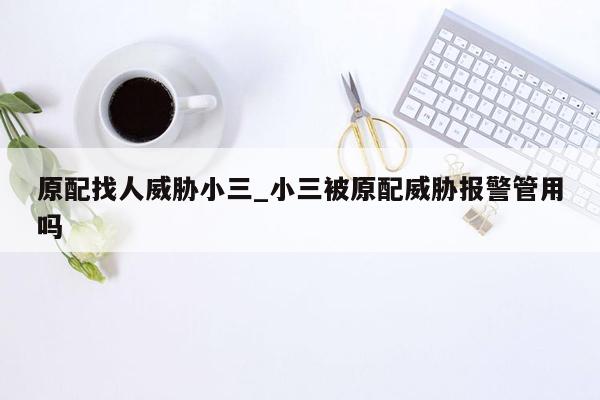 原配找人威胁小三_小三被原配威胁报警管用吗