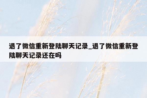 退了微信重新登陆聊天记录_退了微信重新登陆聊天记录还在吗