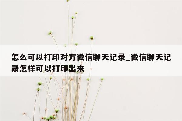 怎么可以打印对方微信聊天记录_微信聊天记录怎样可以打印出来