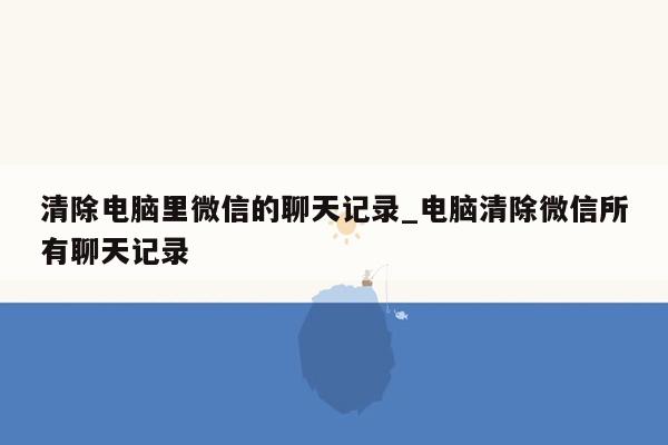 清除电脑里微信的聊天记录_电脑清除微信所有聊天记录