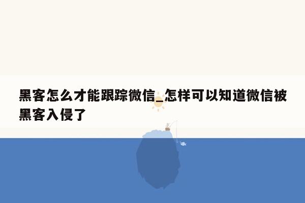 黑客怎么才能跟踪微信_怎样可以知道微信被黑客入侵了