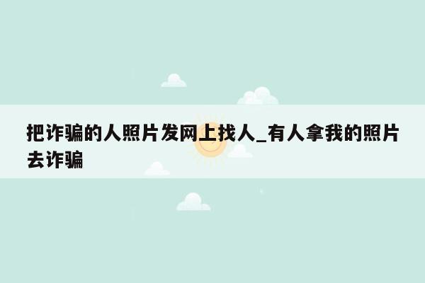 把诈骗的人照片发网上找人_有人拿我的照片去诈骗