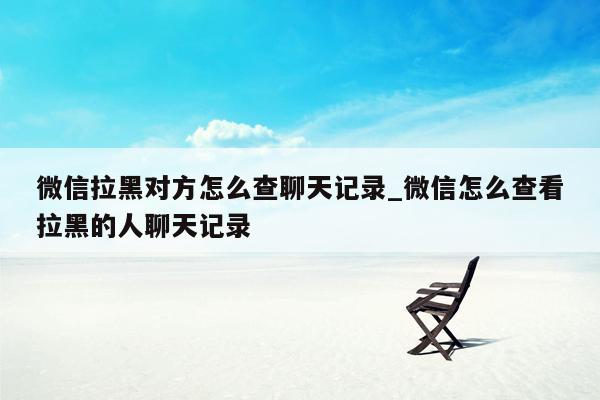 微信拉黑对方怎么查聊天记录_微信怎么查看拉黑的人聊天记录