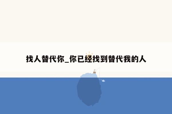 找人替代你_你已经找到替代我的人