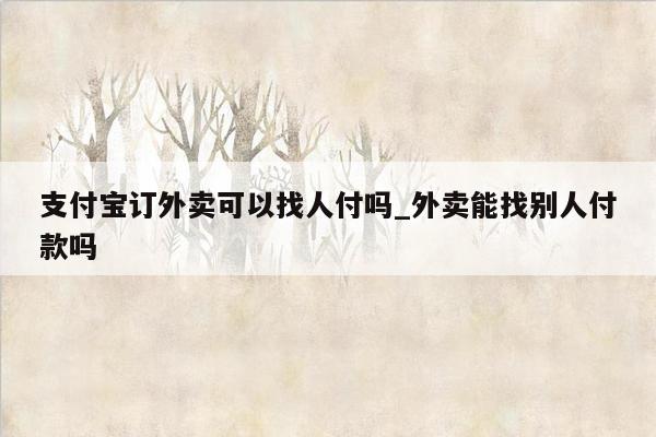 支付宝订外卖可以找人付吗_外卖能找别人付款吗