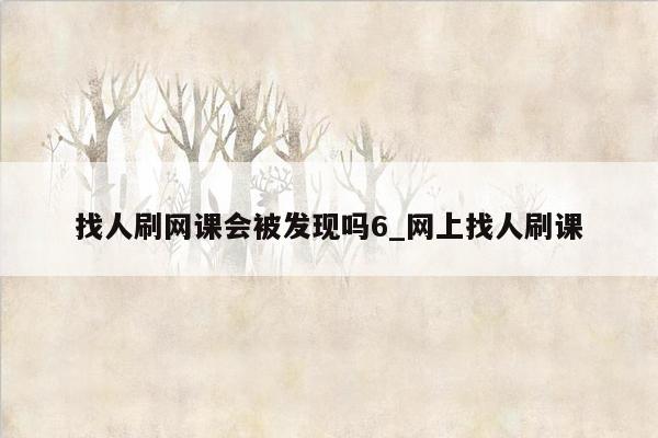 找人刷网课会被发现吗6_网上找人刷课