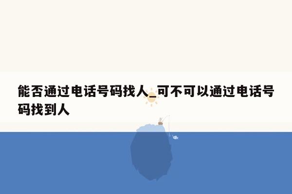 能否通过电话号码找人_可不可以通过电话号码找到人