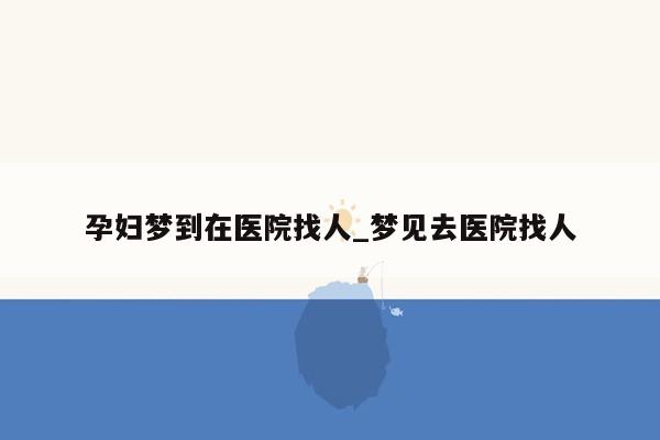 孕妇梦到在医院找人_梦见去医院找人