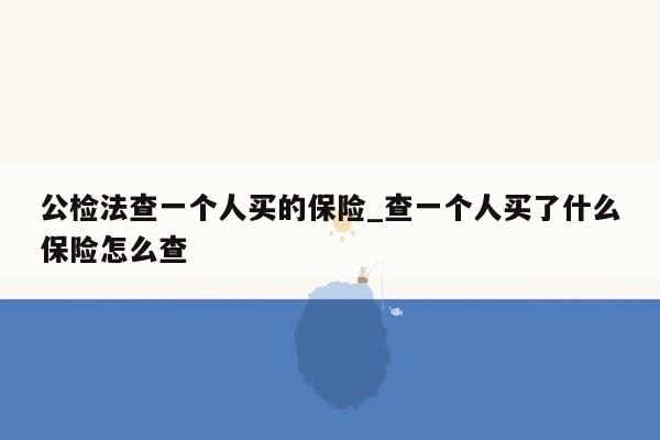 公检法查一个人买的保险_查一个人买了什么保险怎么查