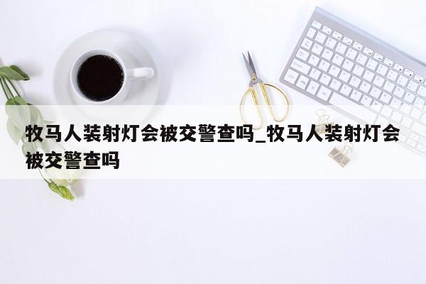 牧马人装射灯会被交警查吗_牧马人装射灯会被交警查吗