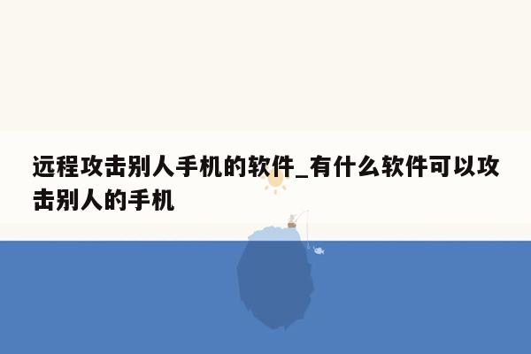 远程攻击别人手机的软件_有什么软件可以攻击别人的手机