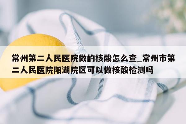 常州第二人民医院做的核酸怎么查_常州市第二人民医院阳湖院区可以做核酸检测吗