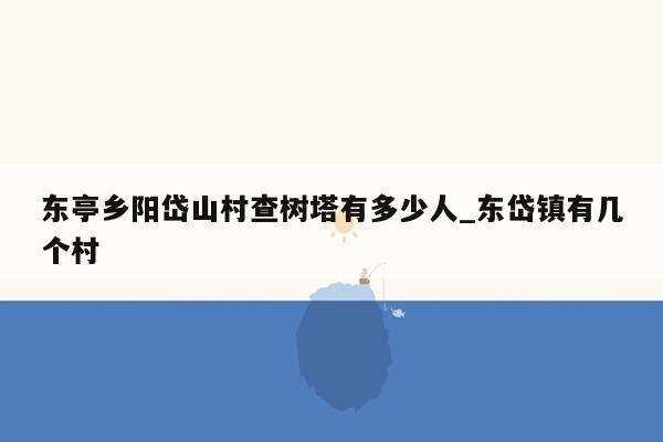 东亭乡阳岱山村查树塔有多少人_东岱镇有几个村