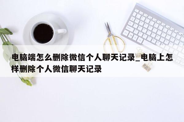 电脑端怎么删除微信个人聊天记录_电脑上怎样删除个人微信聊天记录