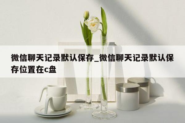 微信聊天记录默认保存_微信聊天记录默认保存位置在c盘