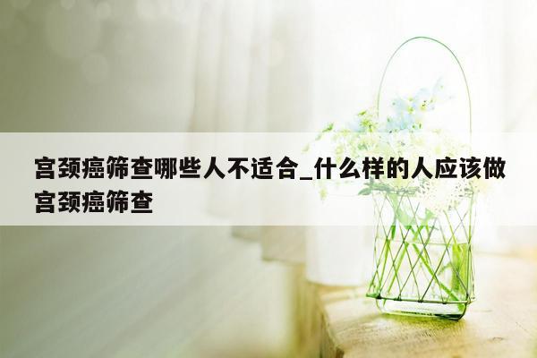 宫颈癌筛查哪些人不适合_什么样的人应该做宫颈癌筛查