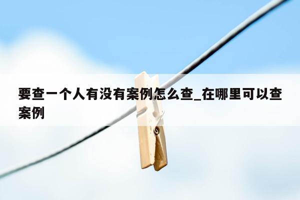 要查一个人有没有案例怎么查_在哪里可以查案例