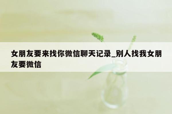 女朋友要来找你微信聊天记录_别人找我女朋友要微信