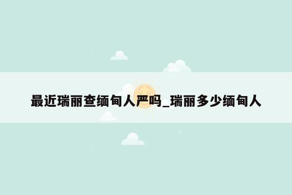 最近瑞丽查缅甸人严吗_瑞丽多少缅甸人