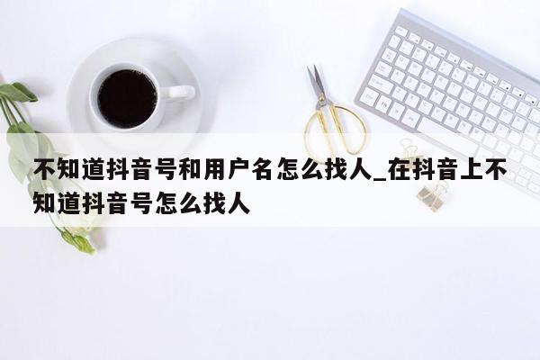 不知道抖音号和用户名怎么找人_在抖音上不知道抖音号怎么找人