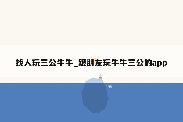 找人玩三公牛牛_跟朋友玩牛牛三公的app