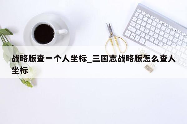 战略版查一个人坐标_三国志战略版怎么查人坐标