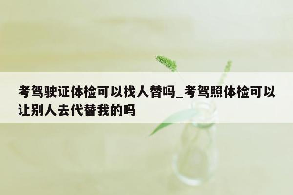 考驾驶证体检可以找人替吗_考驾照体检可以让别人去代替我的吗