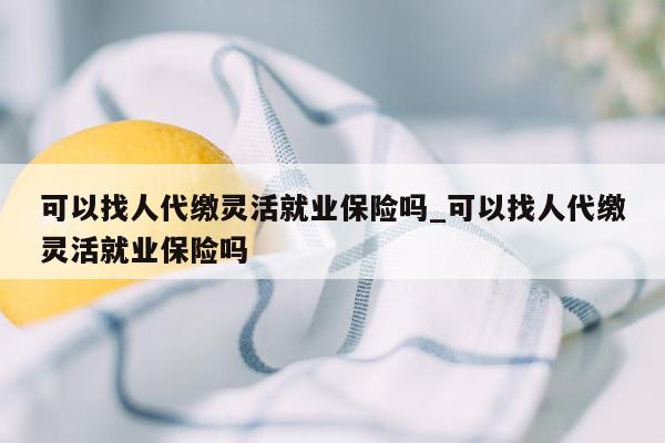 可以找人代缴灵活就业保险吗_可以找人代缴灵活就业保险吗