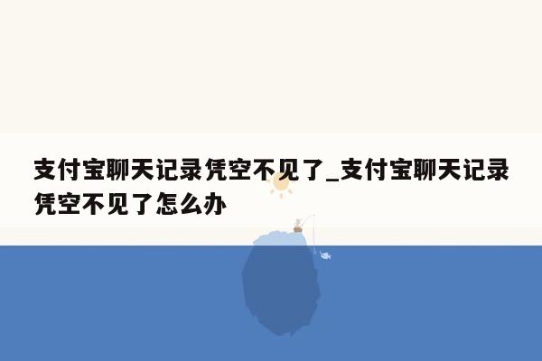 支付宝聊天记录凭空不见了_支付宝聊天记录凭空不见了怎么办