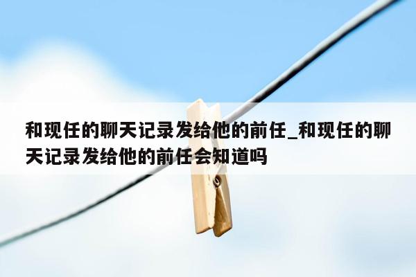 和现任的聊天记录发给他的前任_和现任的聊天记录发给他的前任会知道吗