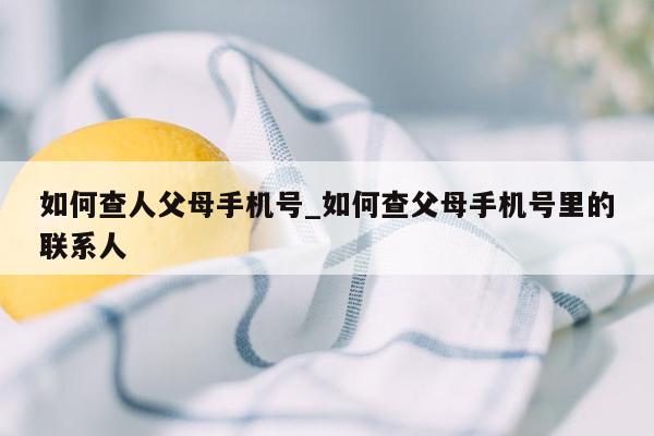 如何查人父母手机号_如何查父母手机号里的联系人