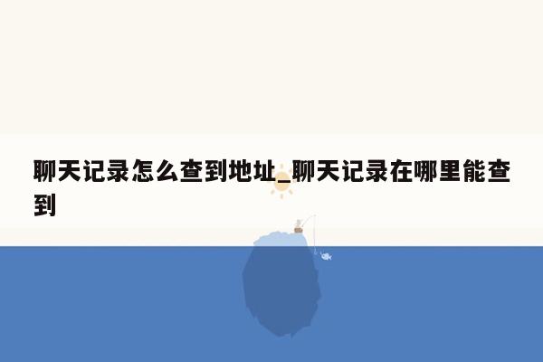 聊天记录怎么查到地址_聊天记录在哪里能查到