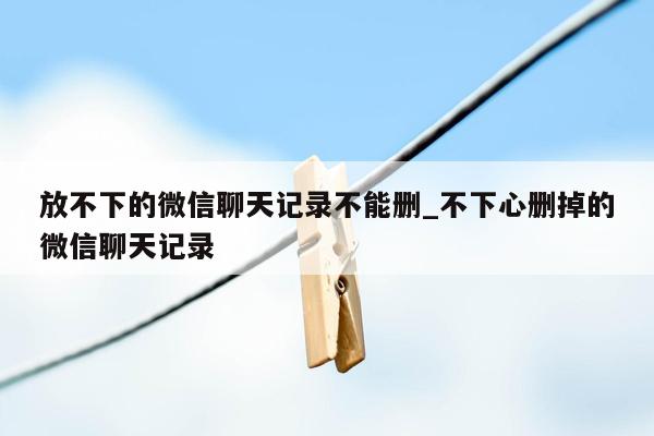 放不下的微信聊天记录不能删_不下心删掉的微信聊天记录