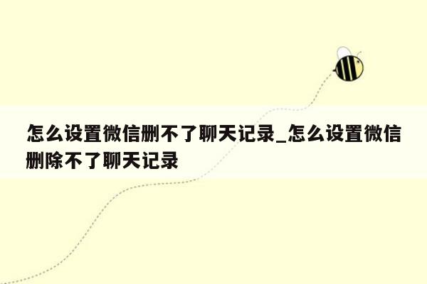 怎么设置微信删不了聊天记录_怎么设置微信删除不了聊天记录