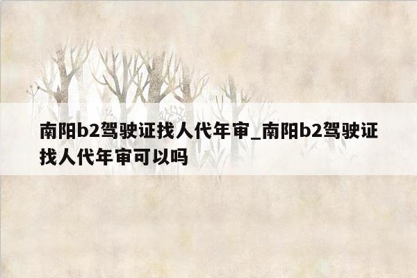 南阳b2驾驶证找人代年审_南阳b2驾驶证找人代年审可以吗